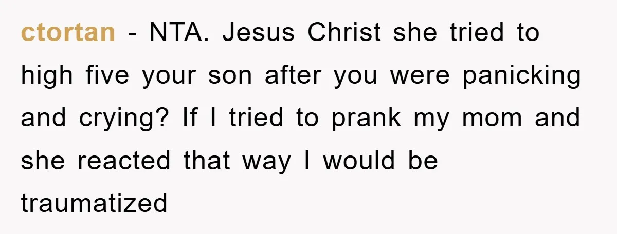 ctortan − NTA. Jesus Christ she tried to high five your son after you were panicking and crying? If I tried to prank my mom and she reacted that way...