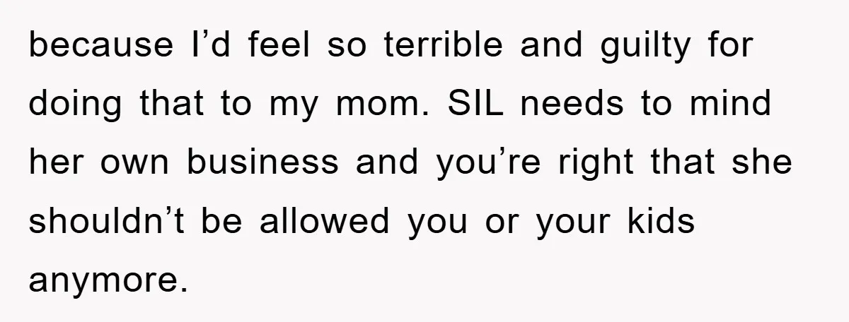 because I’d feel so terrible and guilty for doing that to my mom. SIL needs to mind her own business and you’re right that she shouldn’t be allowed you or...