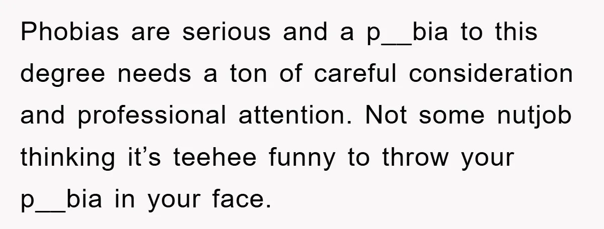 Phobias are serious and a p__bia to this degree needs a ton of careful consideration and professional attention. Not some nutjob thinking it’s teehee funny to throw your p__bia in...