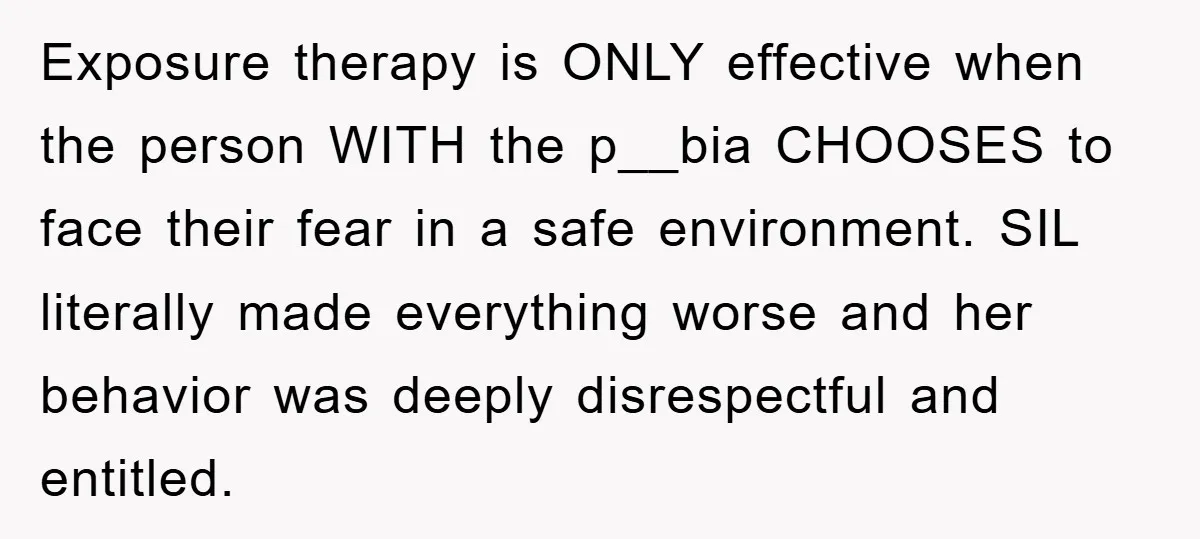 Exposure therapy is ONLY effective when the person WITH the p__bia CHOOSES to face their fear in a safe environment. SIL literally made everything worse and her behavior was deeply...
