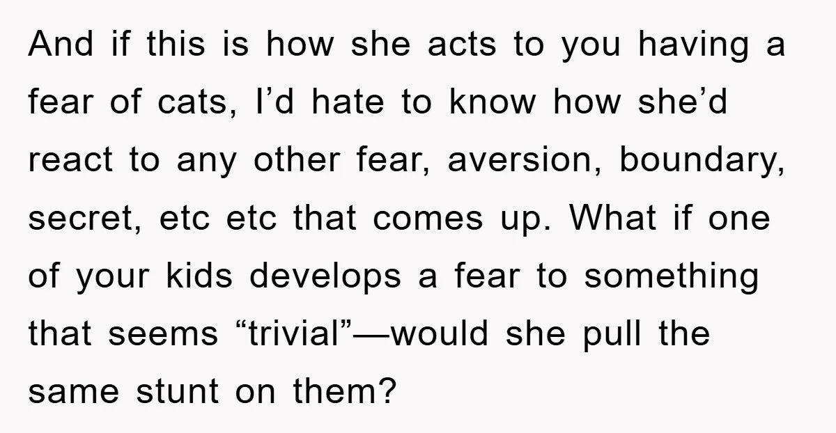 And if this is how she acts to you having a fear of cats, I’d hate to know how she’d react to any other fear, aversion, boundary, secret, etc etc...