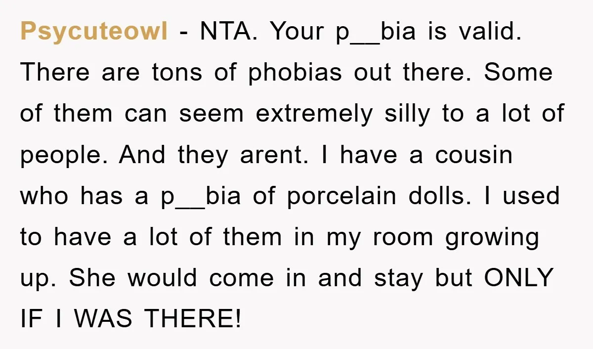 Psycuteowl − NTA. Your p__bia is valid. There are tons of phobias out there. Some of them can seem extremely silly to a lot of people. And they arent. I...