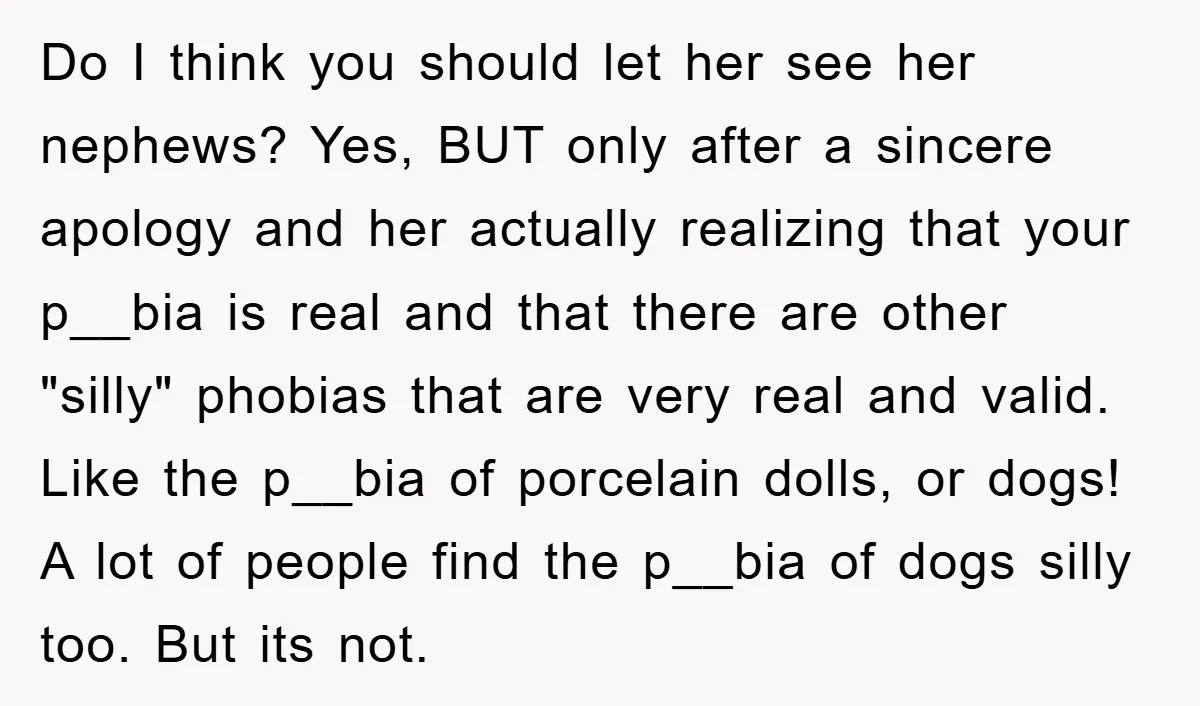 Do I think you should let her see her nephews? Yes, BUT only after a sincere apology and her actually realizing that your p__bia is real and that there are...