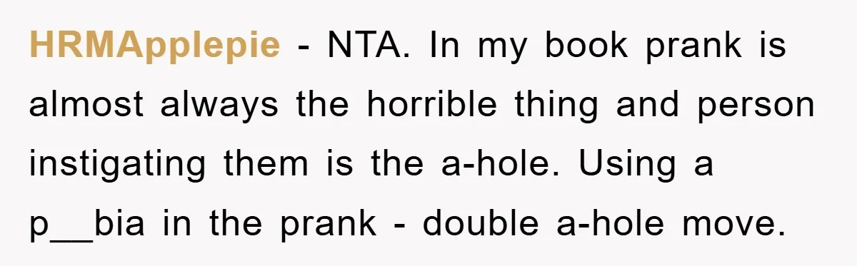 HRMApplepie − NTA. In my book prank is almost always the horrible thing and person instigating them is the a-hole. Using a p__bia in the prank - double a-hole move.
