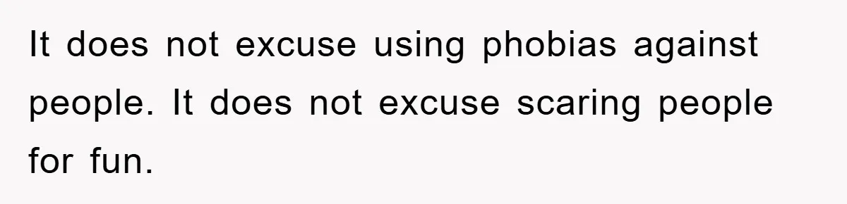 It does not excuse using phobias against people. It does not excuse scaring people for fun.