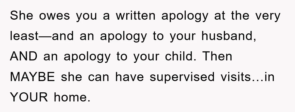 She owes you a written apology at the very least—and an apology to your husband, AND an apology to your child. Then MAYBE she can have supervised visits…in YOUR home.