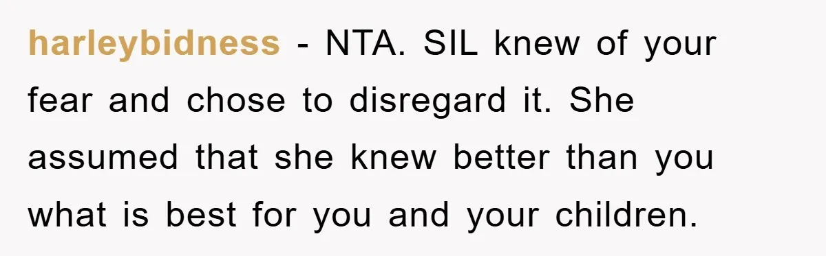 harleybidness − NTA. SIL knew of your fear and chose to disregard it. She assumed that she knew better than you what is best for you and your children.
