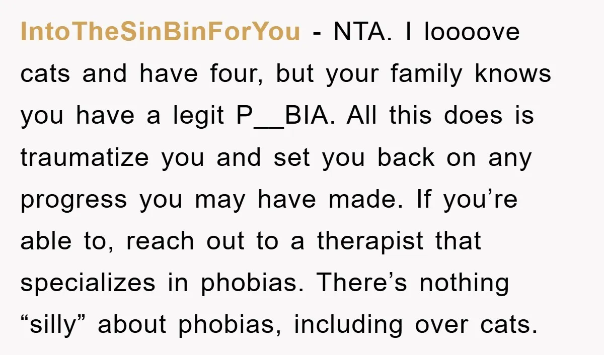 IntoTheSinBinForYou − NTA. I loooove cats and have four, but your family knows you have a legit P__BIA. All this does is traumatize you and set you back on any...
