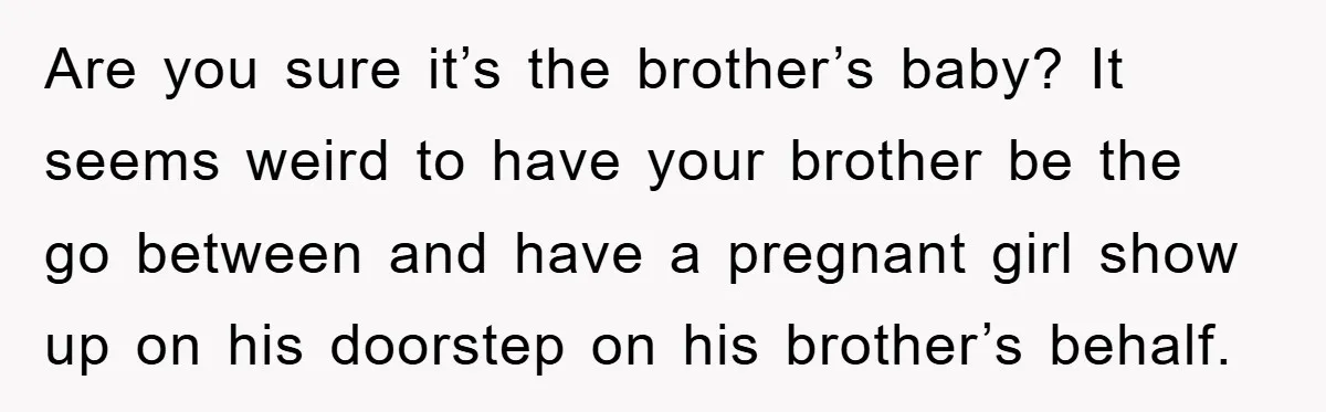 Are you sure it’s the brother’s baby? It seems weird to have your brother be the go between and have a pregnant girl show up on his doorstep on his...