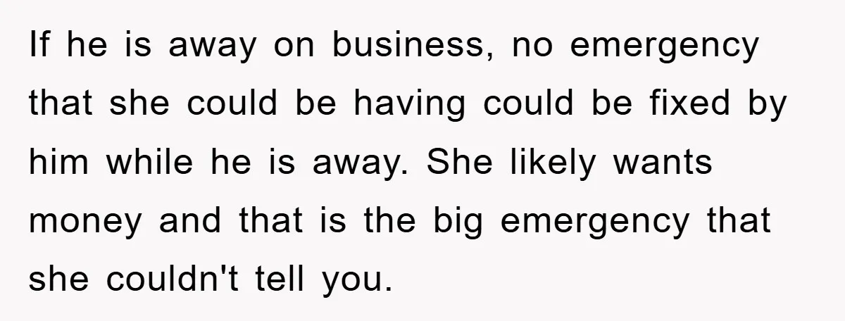 If he is away on business, no emergency that she could be having could be fixed by him while he is away. She likely wants money and that is the...