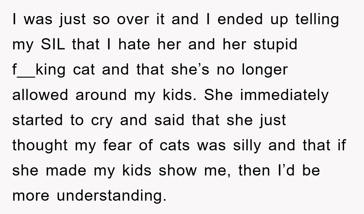 I was just so over it and I ended up telling my SIL that I hate her and her stupid f__king cat and that she’s no longer allowed around my...