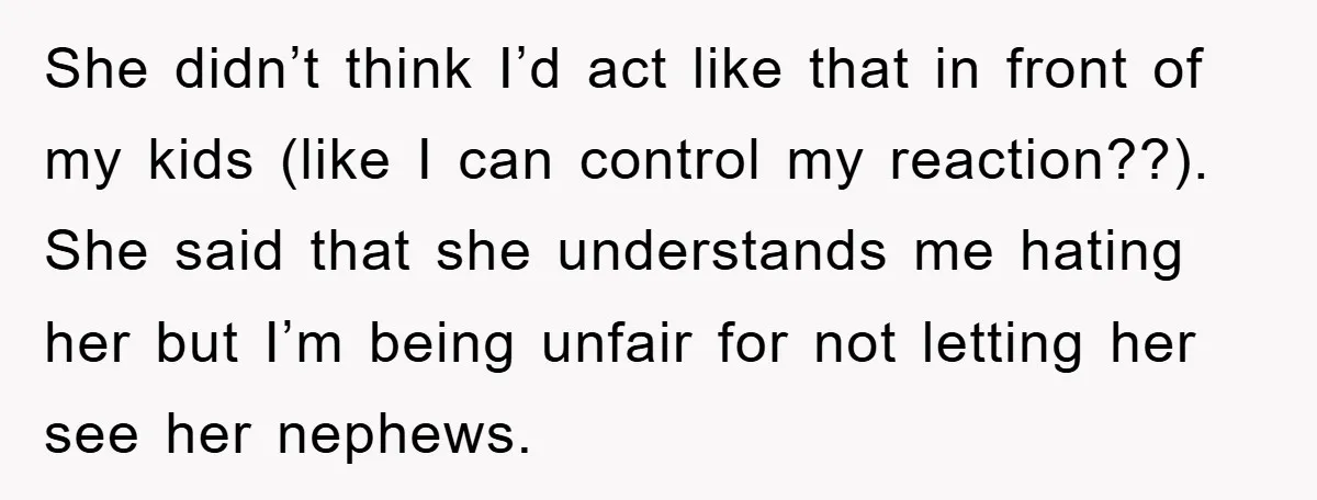 She didn’t think I’d act like that in front of my kids (like I can control my reaction??). She said that she understands me hating her but I’m being unfair...