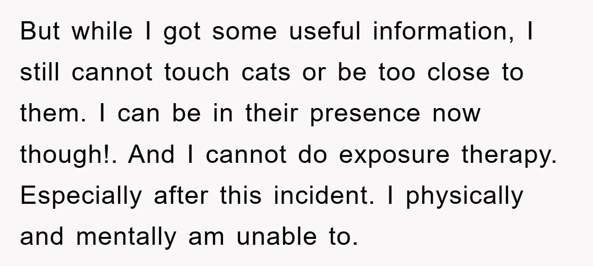 But while I got some useful information, I still cannot touch cats or be too close to them. I can be in their presence now though!. And I cannot do...
