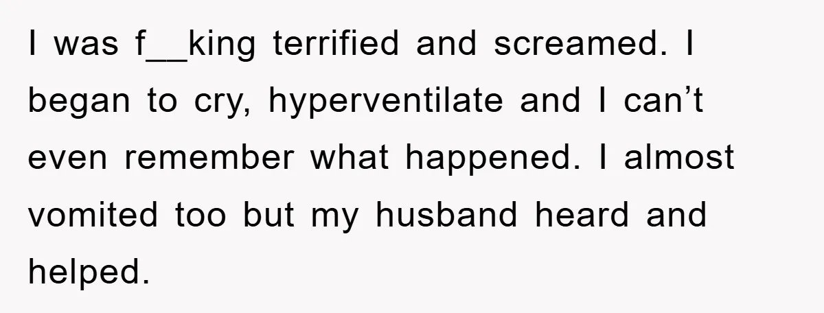I was f__king terrified and screamed. I began to cry, hyperventilate and I can’t even remember what happened. I almost vomited too but my husband heard and helped.
