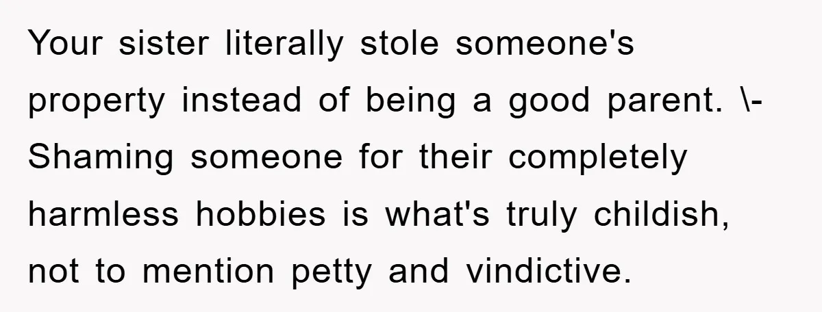 Your sister literally stole someone's property instead of being a good parent. \- Shaming someone for their completely harmless hobbies is what's truly childish, not to mention petty and vindictive.