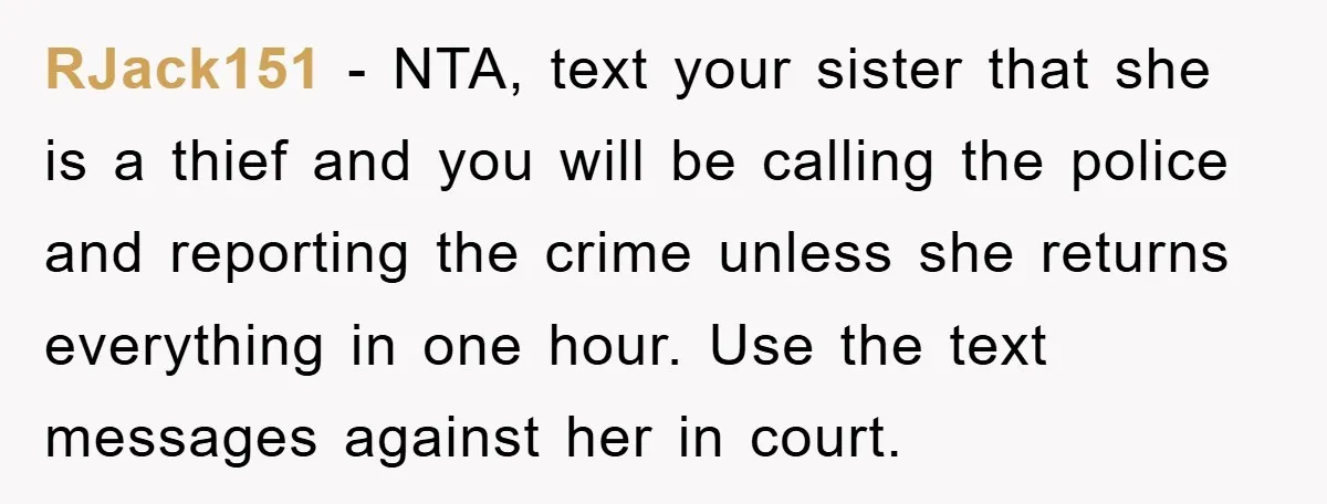 RJack151 − NTA, text your sister that she is a thief and you will be calling the police and reporting the crime unless she returns everything in one hour. Use...
