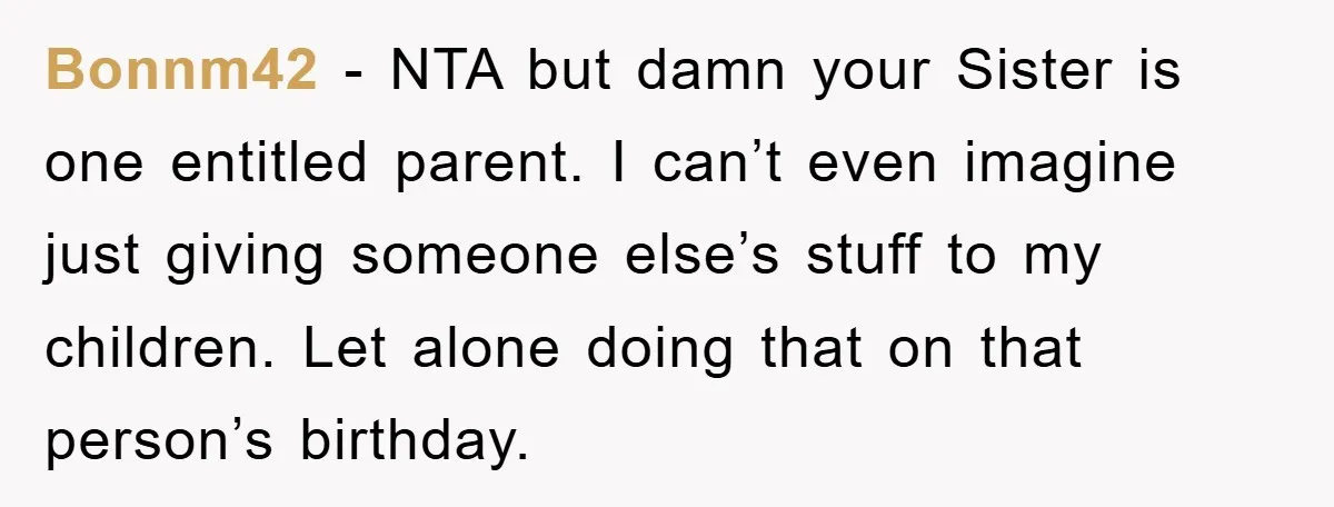 Bonnm42 − NTA but damn your Sister is one entitled parent. I can’t even imagine just giving someone else’s stuff to my children. Let alone doing that on that person’s...