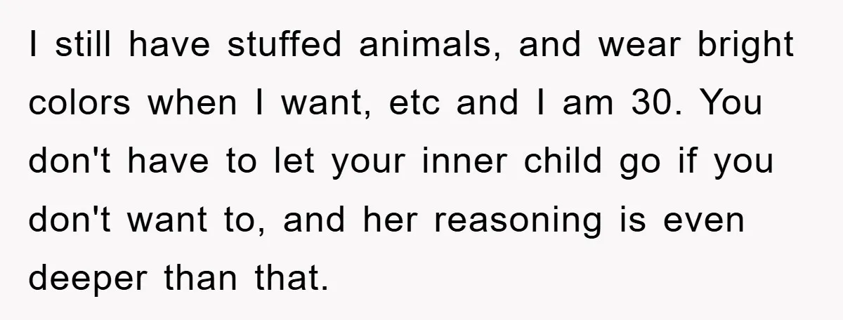 I still have stuffed animals, and wear bright colors when I want, etc and I am 30. You don't have to let your inner child go if you don't want...