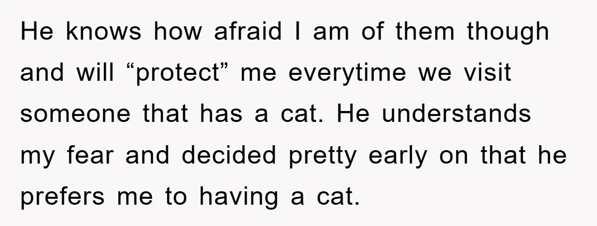 He knows how afraid I am of them though and will “protect” me everytime we visit someone that has a cat. He understands my fear and decided pretty early on...