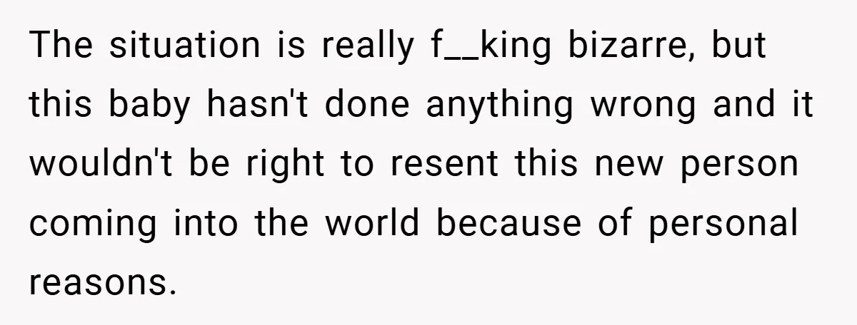 The situation is really f__king bizarre, but this baby hasn't done anything wrong and it wouldn't be right to resent this new person coming into the world because of personal...