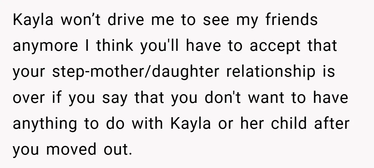 Kayla won’t drive me to see my friends anymore I think you'll have to accept that your step-mother/daughter relationship is over if you say that you don't want to have...