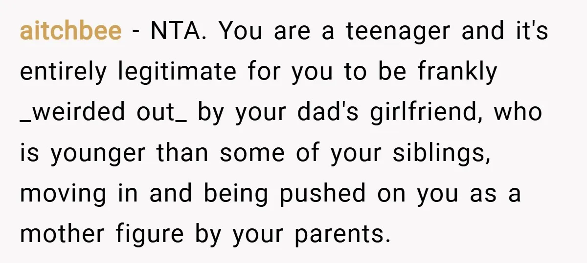aitchbee − NTA. You are a teenager and it's entirely legitimate for you to be frankly _weirded out_ by your dad's girlfriend, who is younger than some of your siblings,...