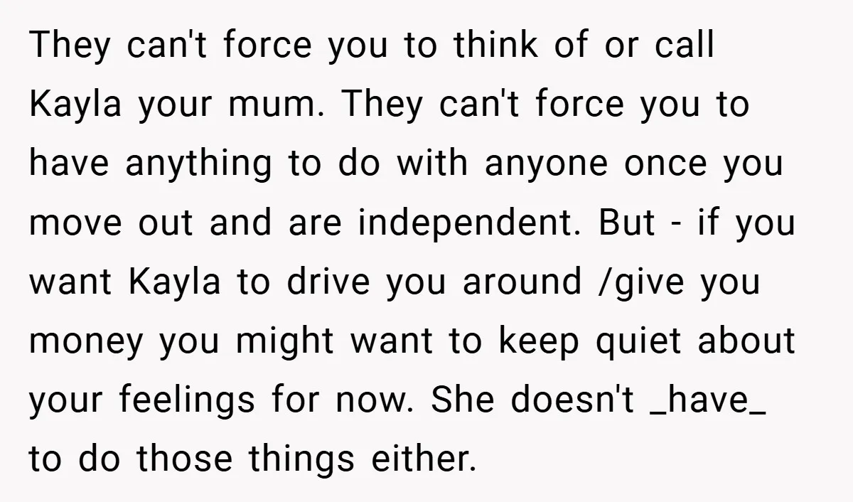They can't force you to think of or call Kayla your mum. They can't force you to have anything to do with anyone once you move out and are independent....