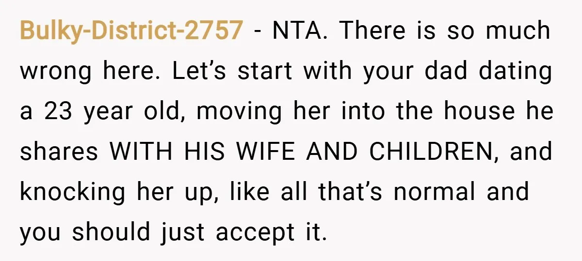 Bulky-District-2757 − NTA. There is so much wrong here. Let’s start with your dad dating a 23 year old, moving her into the house he shares WITH HIS WIFE AND...