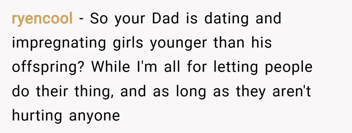 ryencool − So your Dad is dating and impregnating girls younger than his offspring? While I'm all for letting people do their thing, and as long as they aren't hurting...