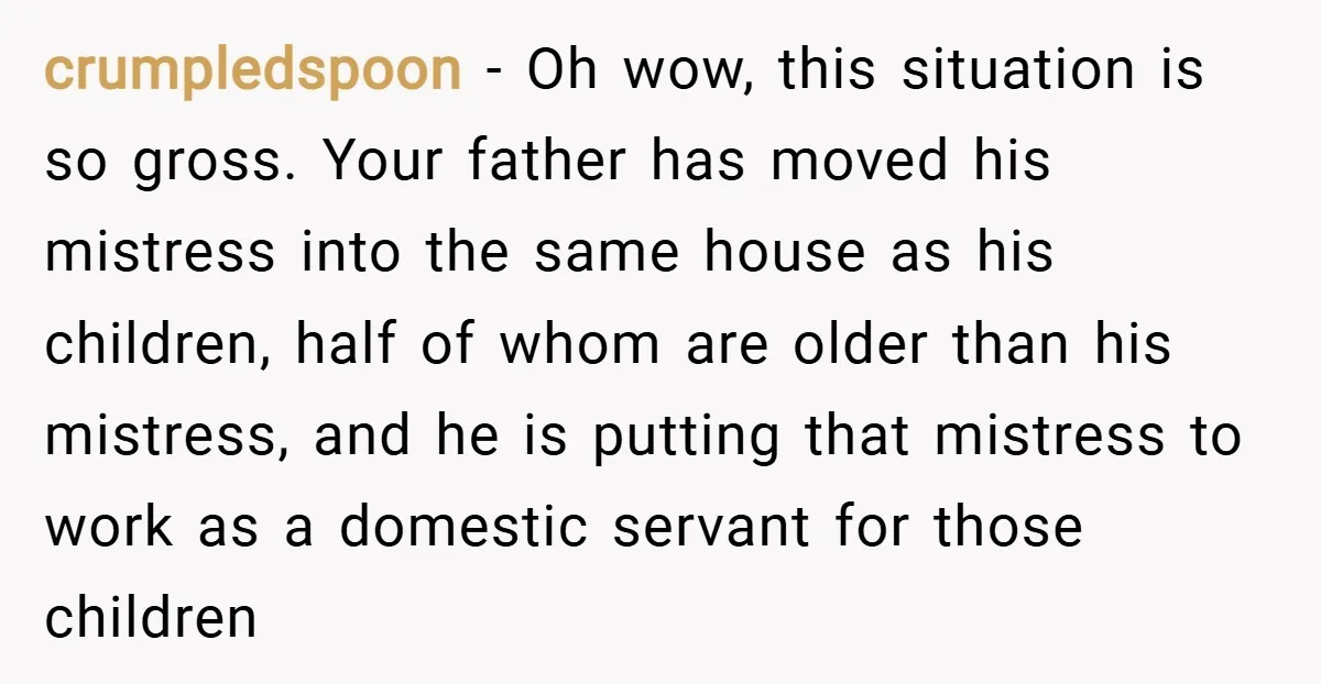 crumpledspoon − Oh wow, this situation is so gross. Your father has moved his mistress into the same house as his children, half of whom are older than his mistress,...