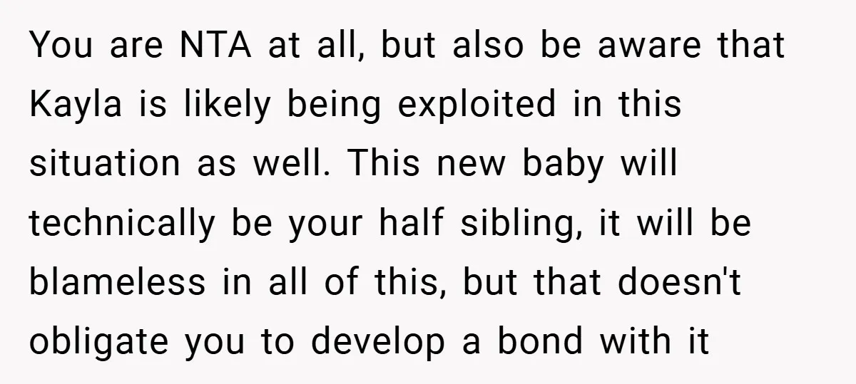 You are NTA at all, but also be aware that Kayla is likely being exploited in this situation as well. This new baby will technically be your half sibling, it...