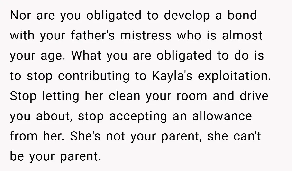 Nor are you obligated to develop a bond with your father's mistress who is almost your age. What you are obligated to do is to stop contributing to Kayla's exploitation....