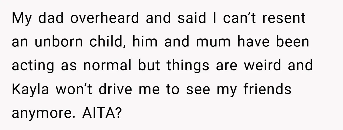 My dad overheard and said I can’t resent an unborn child, him and mum have been acting as normal but things are weird and Kayla won’t drive me to see...