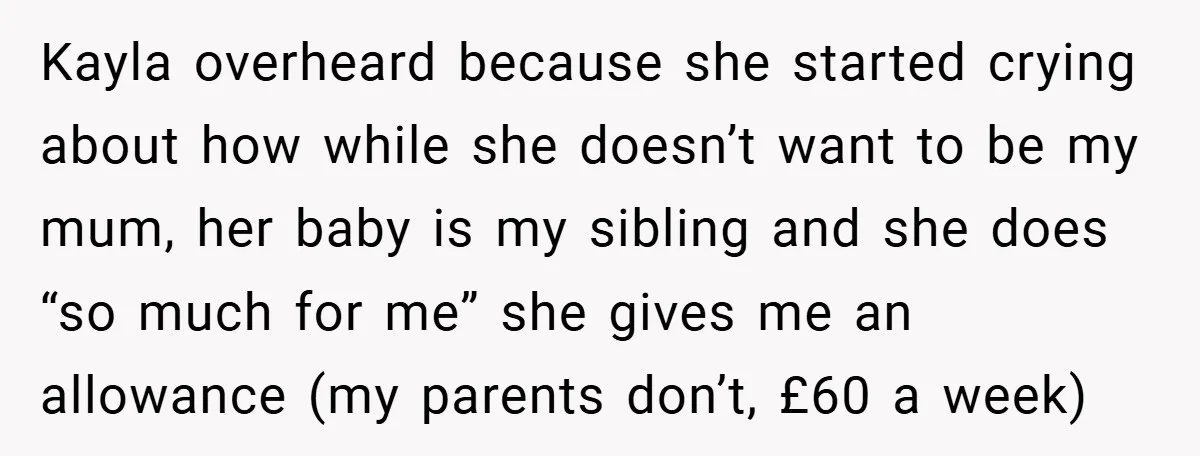 Kayla overheard because she started crying about how while she doesn’t want to be my mum, her baby is my sibling and she does “so much for me” she gives...