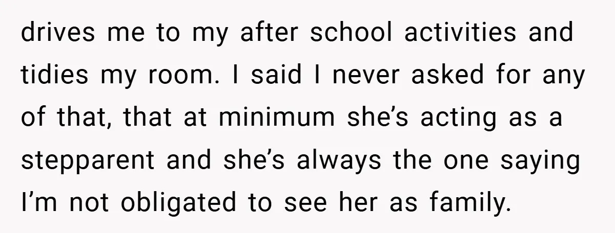 drives me to my after school activities and tidies my room. I said I never asked for any of that, that at minimum she’s acting as a stepparent and she’s...