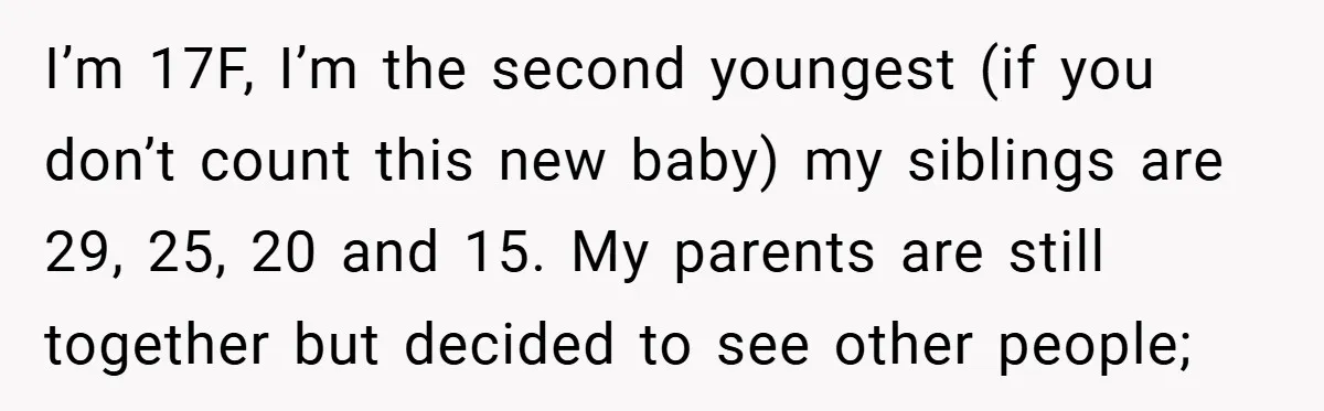 I’m 17F, I’m the second youngest (if you don’t count this new baby) my siblings are 29, 25, 20 and 15. My parents are still together but decided to see...