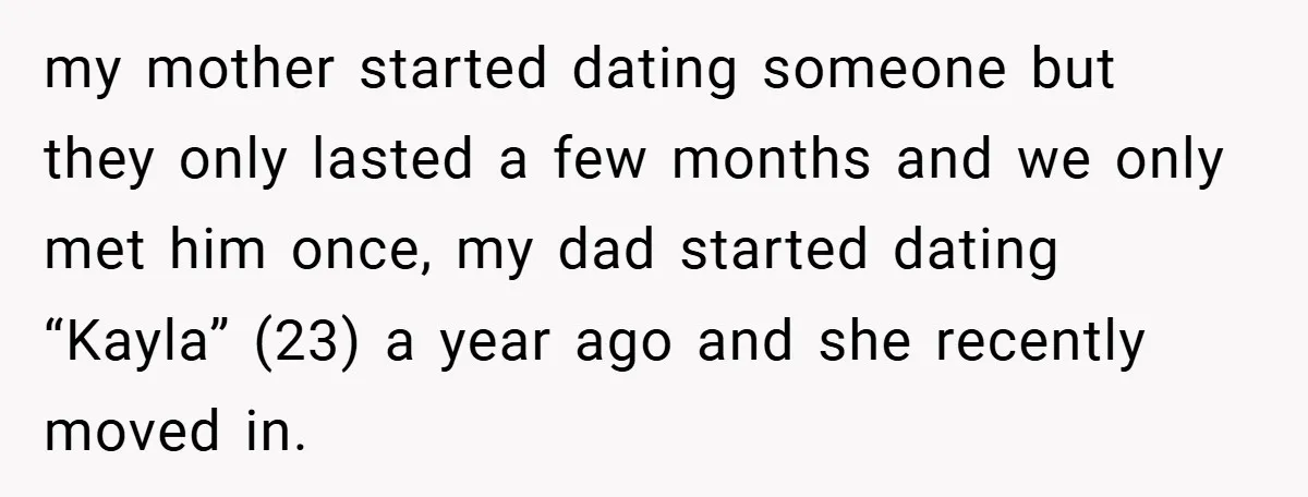 my mother started dating someone but they only lasted a few months and we only met him once, my dad started dating “Kayla” (23) a year ago and she recently...