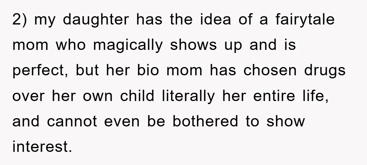 2) my daughter has the idea of a fairytale mom who magically shows up and is perfect, but her bio mom has chosen drugs over her own child literally her...