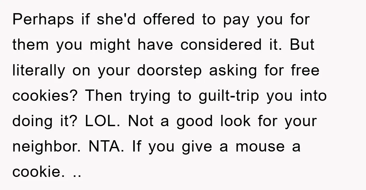 Perhaps if she'd offered to pay you for them you might have considered it. But literally on your doorstep asking for free cookies? Then trying to guilt-trip you into doing...