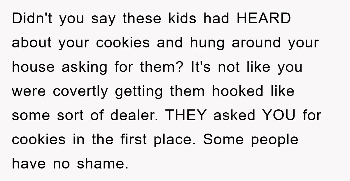 Didn't you say these kids had HEARD about your cookies and hung around your house asking for them? It's not like you were covertly getting them hooked like some sort...
