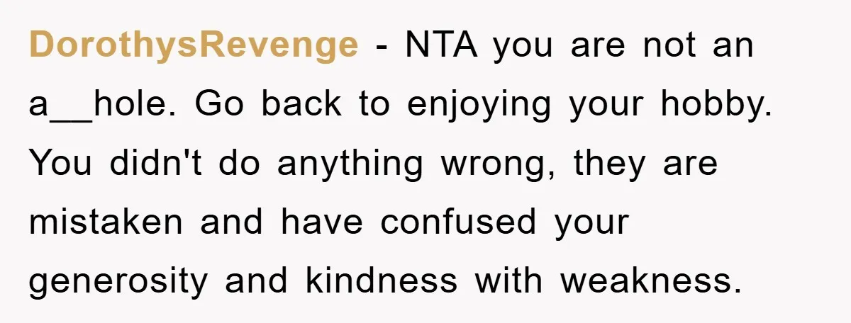 DorothysRevenge − NTA you are not an a__hole. Go back to enjoying your hobby. You didn't do anything wrong, they are mistaken and have confused your generosity and kindness with...