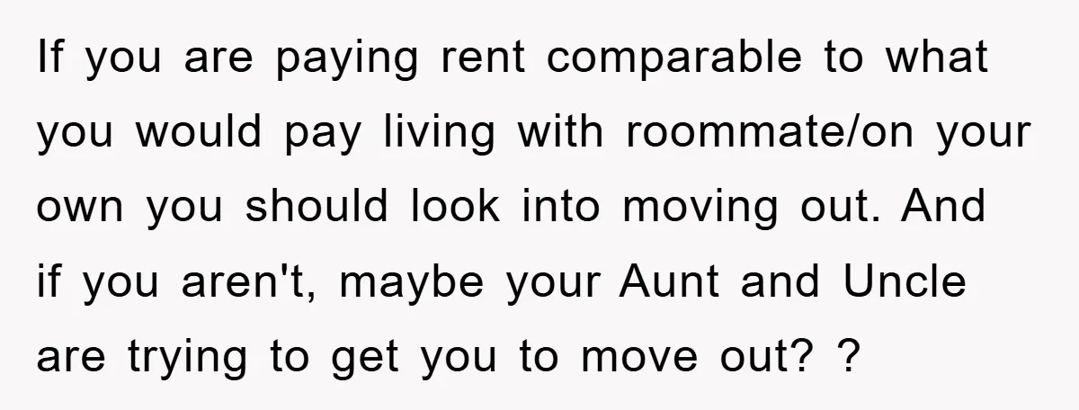 If you are paying rent comparable to what you would pay living with roommate/on your own you should look into moving out. And if you aren't, maybe your Aunt and...