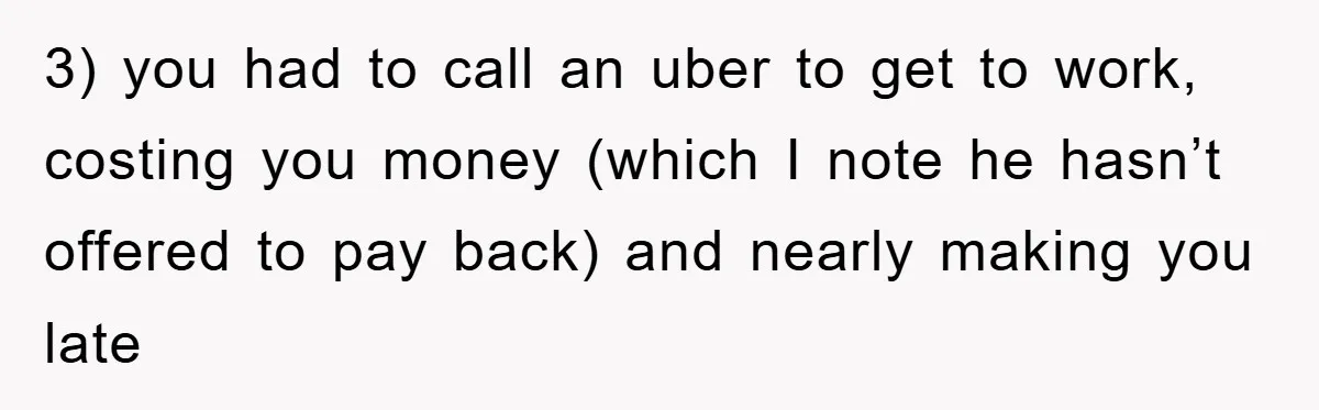 3) you had to call an uber to get to work, costing you money (which I note he hasn’t offered to pay back) and nearly making you late
