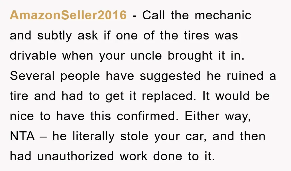 AmazonSeller2016 - Call the mechanic and subtly ask if one of the tires was drivable when your uncle brought it in. Several people have suggested he ruined a tire and...