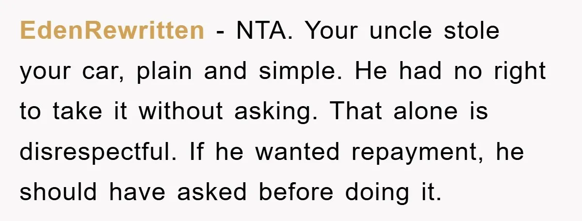 EdenRewritten - NTA. Your uncle stole your car, plain and simple. He had no right to take it without asking. That alone is disrespectful. If he wanted repayment, he should...