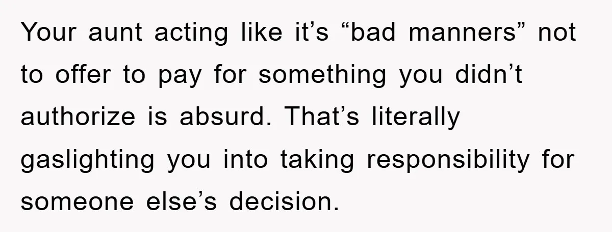 Your aunt acting like it’s “bad manners” not to offer to pay for something you didn’t authorize is absurd. That’s literally gaslighting you into taking responsibility for someone else’s decision.