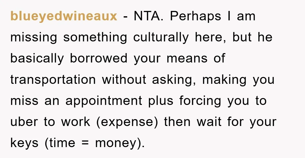 blueyedwineaux - NTA. Perhaps I am missing something culturally here, but he basically borrowed your means of transportation without asking, making you miss an appointment plus forcing you to uber...