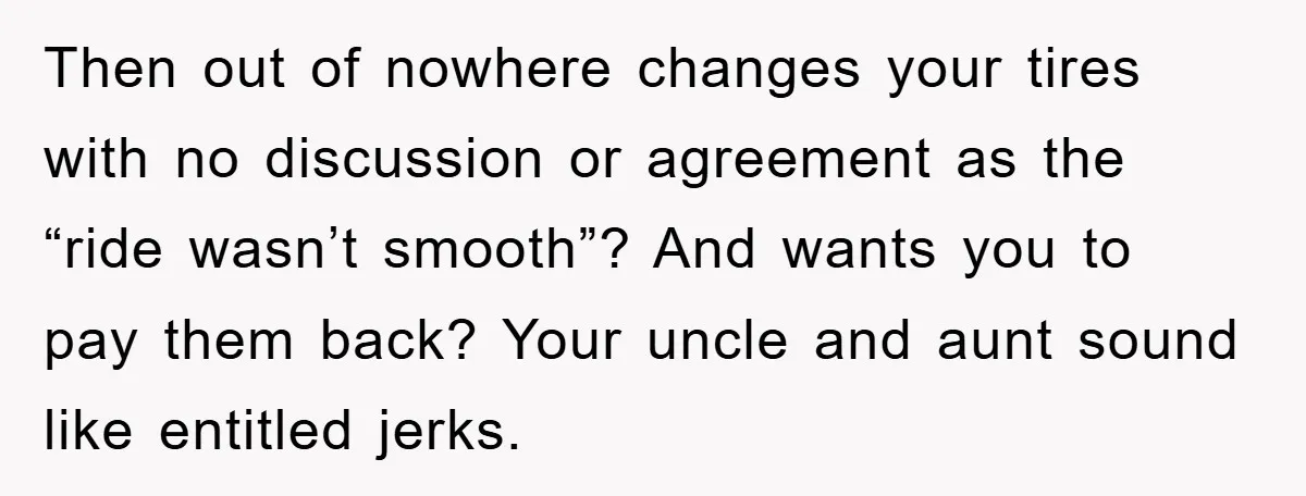 Then out of nowhere changes your tires with no discussion or agreement as the “ride wasn’t smooth”? And wants you to pay them back? Your uncle and aunt sound like...