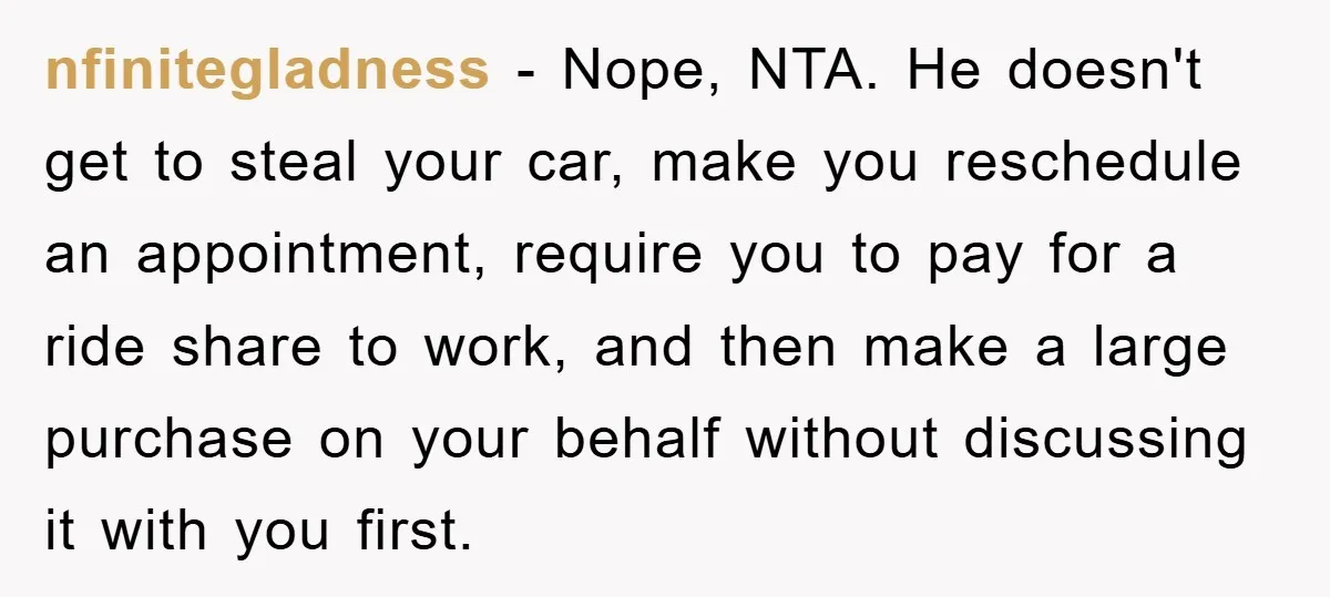 nfinitegladness - Nope, NTA. He doesn't get to steal your car, make you reschedule an appointment, require you to pay for a ride share to work, and then make a...