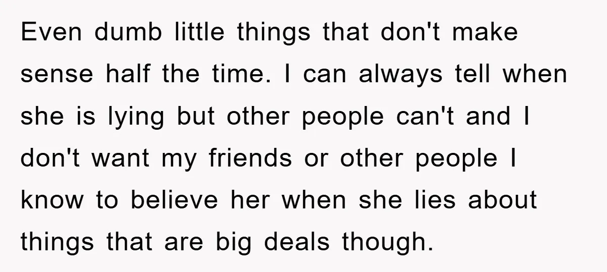 Even dumb little things that don't make sense half the time. I can always tell when she is lying but other people can't and I don't want my friends or...
